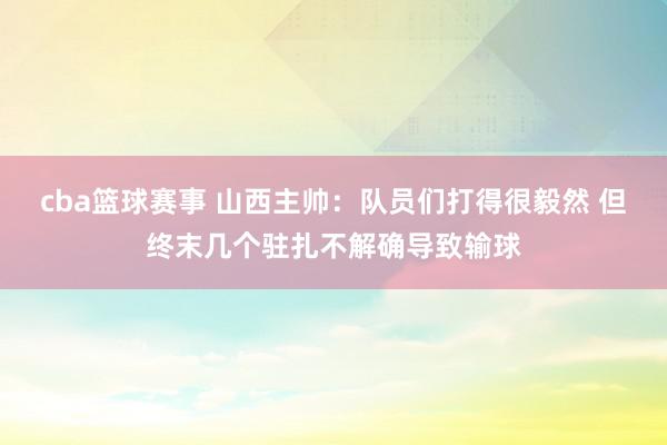 cba篮球赛事 山西主帅：队员们打得很毅然 但终末几个驻扎不解确导致输球