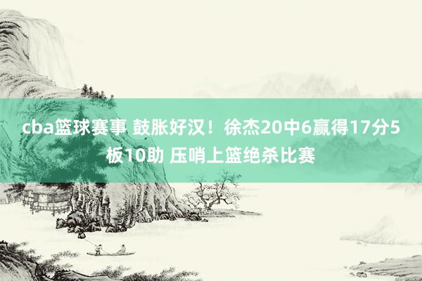 cba篮球赛事 鼓胀好汉！徐杰20中6赢得17分5板10助 压哨上篮绝杀比赛