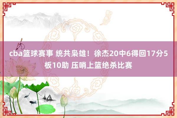 cba篮球赛事 统共枭雄！徐杰20中6得回17分5板10助 压哨上篮绝杀比赛