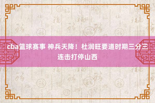 cba篮球赛事 神兵天降！杜润旺要道时期三分三连击打停山西