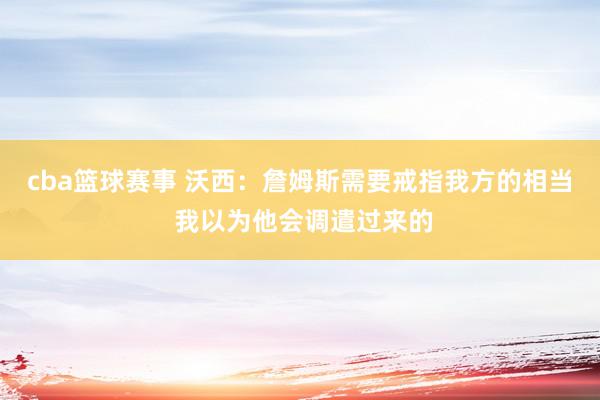 cba篮球赛事 沃西：詹姆斯需要戒指我方的相当 我以为他会调遣过来的