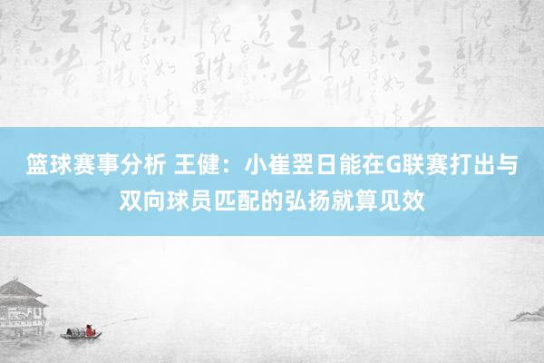 篮球赛事分析 王健：小崔翌日能在G联赛打出与双向球员匹配的弘扬就算见效