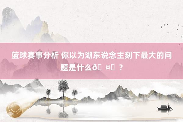 篮球赛事分析 你以为湖东说念主刻下最大的问题是什么🤔？