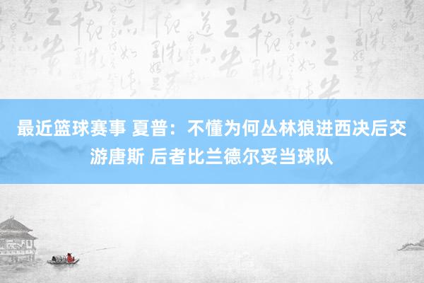 最近篮球赛事 夏普：不懂为何丛林狼进西决后交游唐斯 后者比兰德尔妥当球队