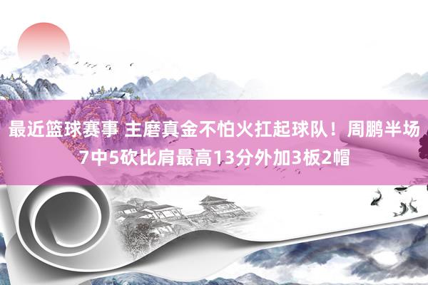 最近篮球赛事 主磨真金不怕火扛起球队！周鹏半场7中5砍比肩最高13分外加3板2帽