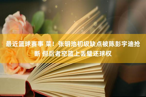 最近篮球赛事 菜！张明池初级缺点被陈彭宇迪抢断 但后者空篮上丢璧还球权