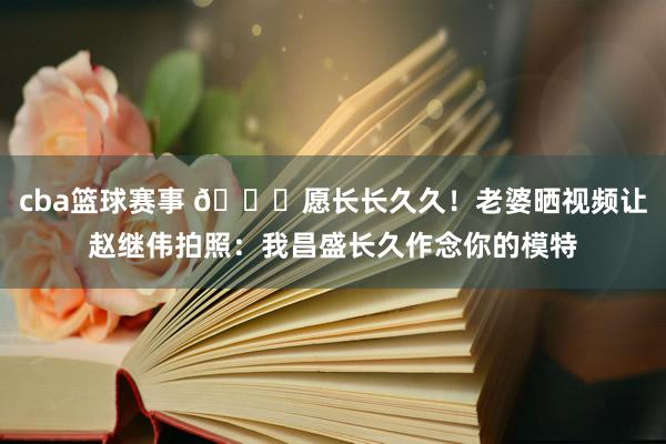 cba篮球赛事 😁愿长长久久！老婆晒视频让赵继伟拍照：我昌盛长久作念你的模特