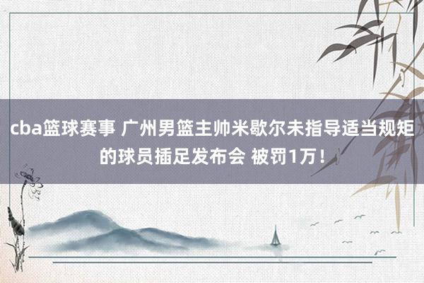 cba篮球赛事 广州男篮主帅米歇尔未指导适当规矩的球员插足发布会 被罚1万！