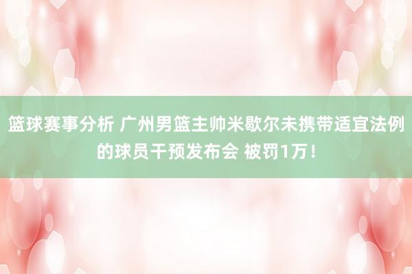 篮球赛事分析 广州男篮主帅米歇尔未携带适宜法例的球员干预发布会 被罚1万！