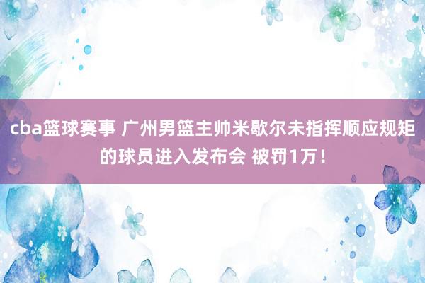 cba篮球赛事 广州男篮主帅米歇尔未指挥顺应规矩的球员进入发布会 被罚1万！