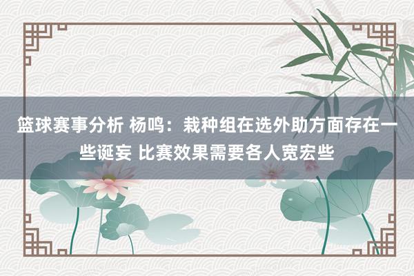 篮球赛事分析 杨鸣：栽种组在选外助方面存在一些诞妄 比赛效果需要各人宽宏些