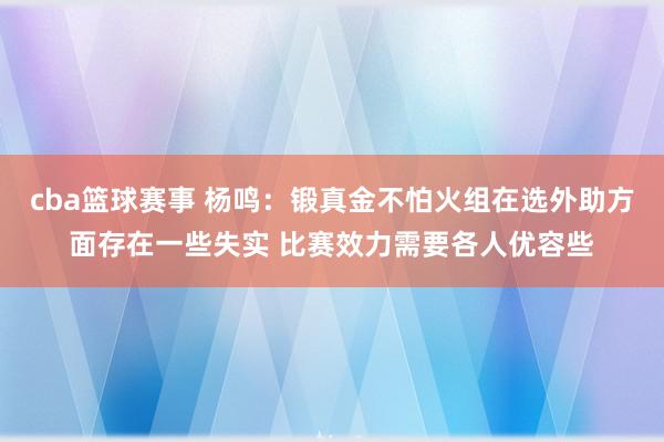 cba篮球赛事 杨鸣：锻真金不怕火组在选外助方面存在一些失实 比赛效力需要各人优容些