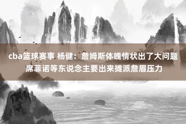 cba篮球赛事 杨健：詹姆斯体魄情状出了大问题 席菲诺等东说念主要出来摊派詹眉压力