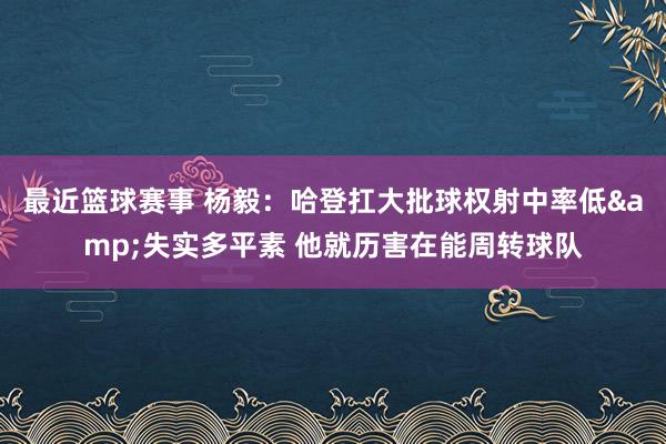 最近篮球赛事 杨毅：哈登扛大批球权射中率低&失实多平素 他就历害在能周转球队