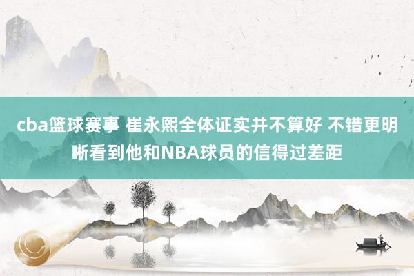 cba篮球赛事 崔永熙全体证实并不算好 不错更明晰看到他和NBA球员的信得过差距