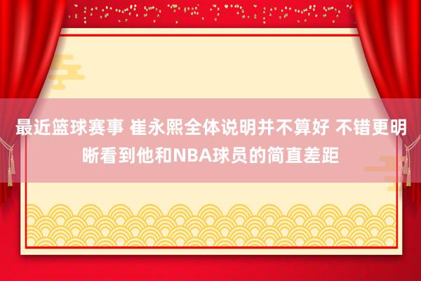 最近篮球赛事 崔永熙全体说明并不算好 不错更明晰看到他和NBA球员的简直差距