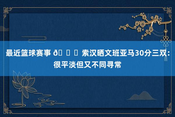 最近篮球赛事 👀索汉晒文班亚马30分三双：很平淡但又不同寻常