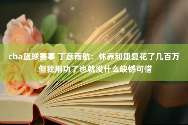 cba篮球赛事 丁彦雨航：休养和康复花了几百万 但我用功了也就没什么缺憾可惜