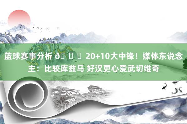 篮球赛事分析 😋20+10大中锋！媒体东说念主：比较库兹马 好汉更心爱武切维奇