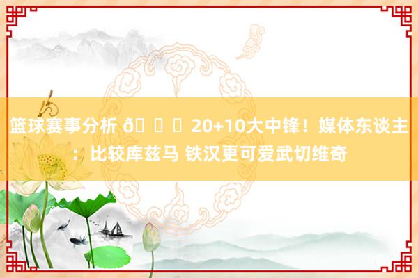 篮球赛事分析 😋20+10大中锋！媒体东谈主：比较库兹马 铁汉更可爱武切维奇