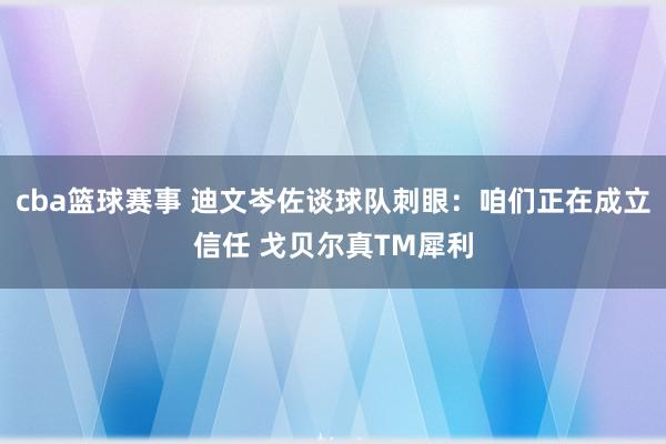 cba篮球赛事 迪文岑佐谈球队刺眼：咱们正在成立信任 戈贝尔真TM犀利