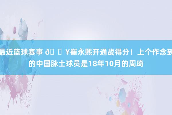 最近篮球赛事 🔥崔永熙开通战得分！上个作念到的中国脉土球员是18年10月的周琦