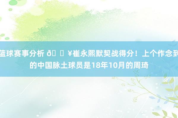 篮球赛事分析 🔥崔永熙默契战得分！上个作念到的中国脉土球员是18年10月的周琦