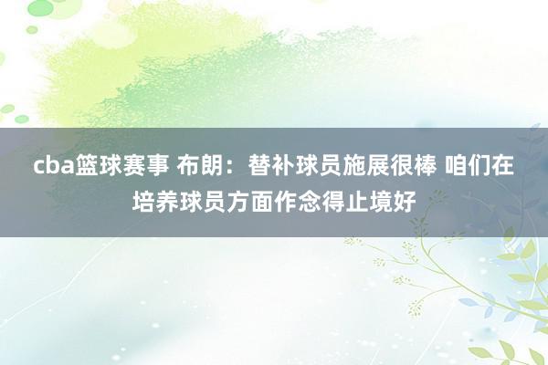 cba篮球赛事 布朗：替补球员施展很棒 咱们在培养球员方面作念得止境好