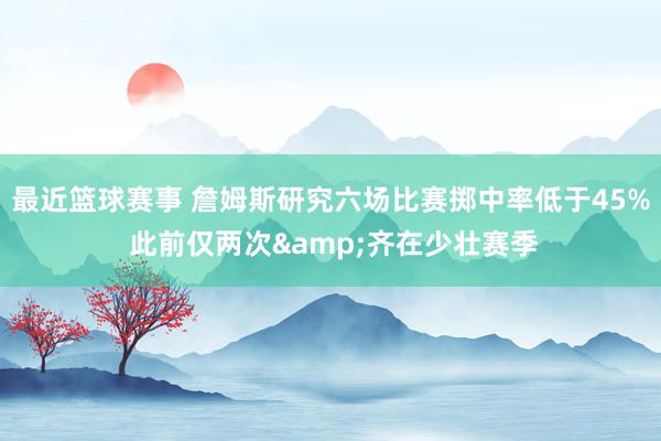 最近篮球赛事 詹姆斯研究六场比赛掷中率低于45% 此前仅两次&齐在少壮赛季