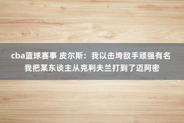 cba篮球赛事 皮尔斯：我以击垮敌手顽强有名 我把某东谈主从克利夫兰打到了迈阿密