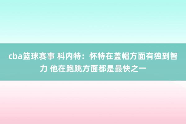 cba篮球赛事 科内特：怀特在盖帽方面有独到智力 他在跑跳方面都是最快之一