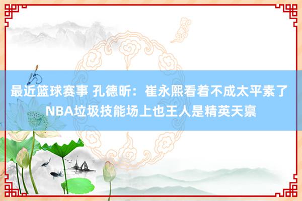 最近篮球赛事 孔德昕：崔永熙看着不成太平素了 NBA垃圾技能场上也王人是精英天禀