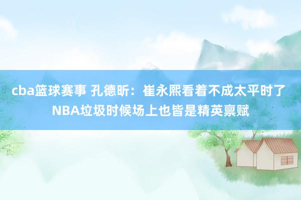 cba篮球赛事 孔德昕：崔永熙看着不成太平时了 NBA垃圾时候场上也皆是精英禀赋