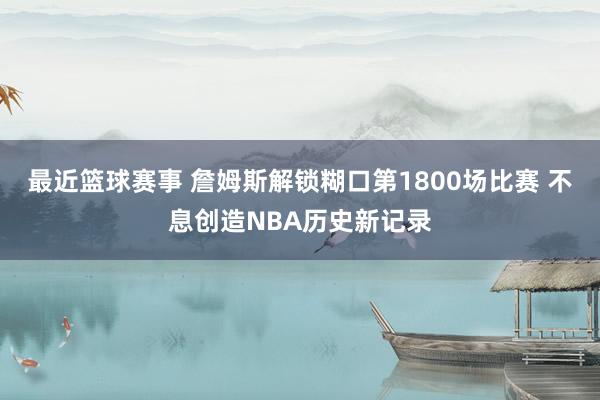 最近篮球赛事 詹姆斯解锁糊口第1800场比赛 不息创造NBA历史新记录