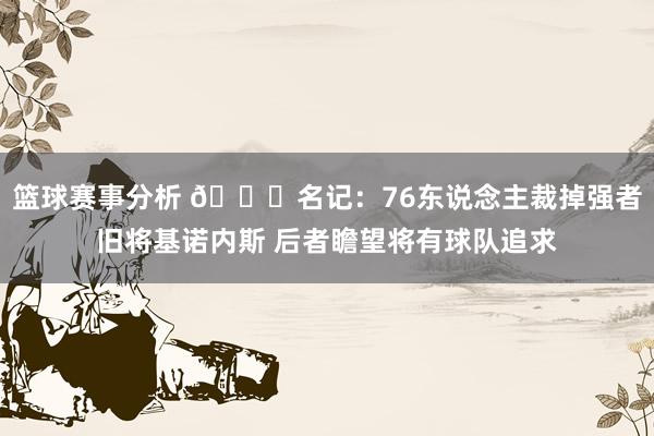 篮球赛事分析 👀名记：76东说念主裁掉强者旧将基诺内斯 后者瞻望将有球队追求