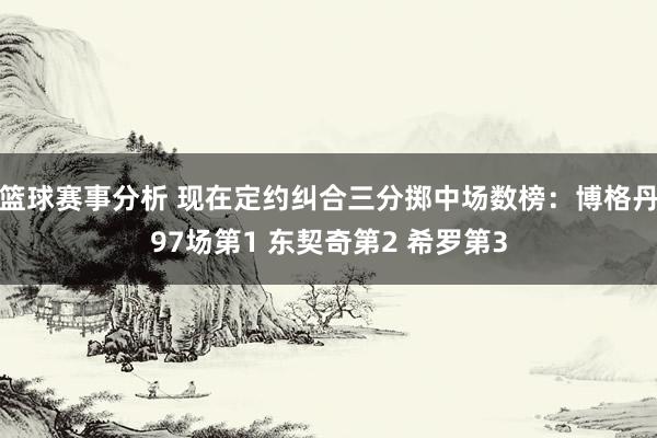 篮球赛事分析 现在定约纠合三分掷中场数榜：博格丹97场第1 东契奇第2 希罗第3