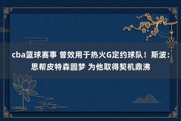 cba篮球赛事 曾效用于热火G定约球队！斯波：思帮皮特森圆梦 为他取得契机鼎沸