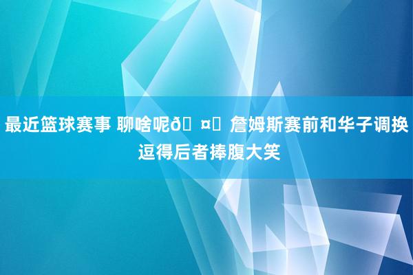 最近篮球赛事 聊啥呢🤔詹姆斯赛前和华子调换 逗得后者捧腹大笑