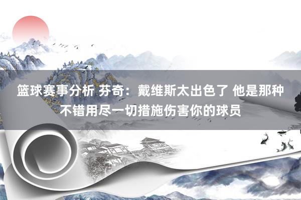 篮球赛事分析 芬奇：戴维斯太出色了 他是那种不错用尽一切措施伤害你的球员