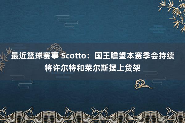 最近篮球赛事 Scotto：国王瞻望本赛季会持续将许尔特和莱尔斯摆上货架