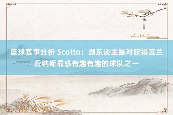 篮球赛事分析 Scotto：湖东谈主是对获得瓦兰丘纳斯最感有趣有趣的球队之一