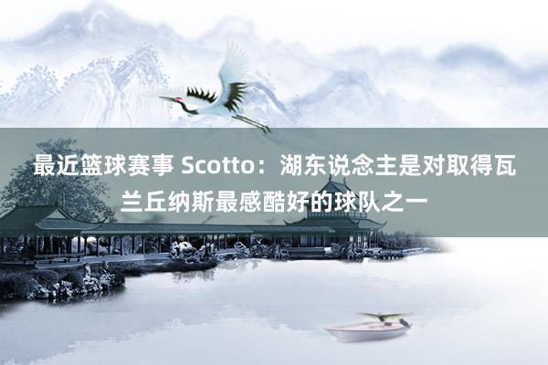 最近篮球赛事 Scotto：湖东说念主是对取得瓦兰丘纳斯最感酷好的球队之一