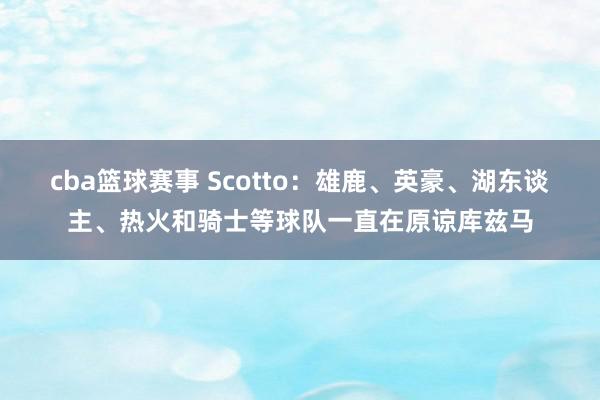 cba篮球赛事 Scotto：雄鹿、英豪、湖东谈主、热火和骑士等球队一直在原谅库兹马