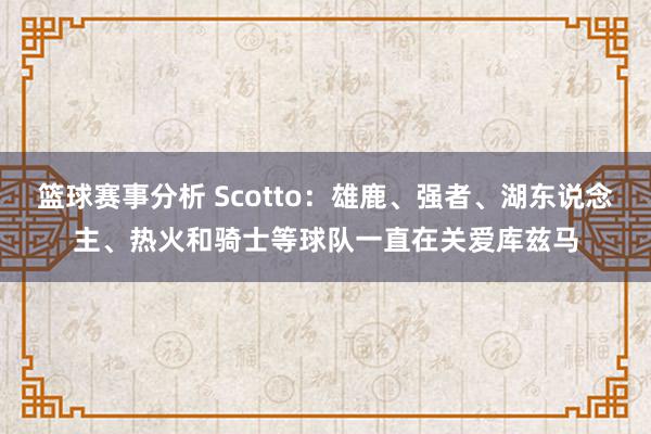 篮球赛事分析 Scotto：雄鹿、强者、湖东说念主、热火和骑士等球队一直在关爱库兹马