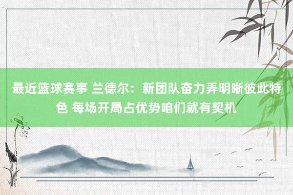 最近篮球赛事 兰德尔：新团队奋力弄明晰彼此特色 每场开局占优势咱们就有契机