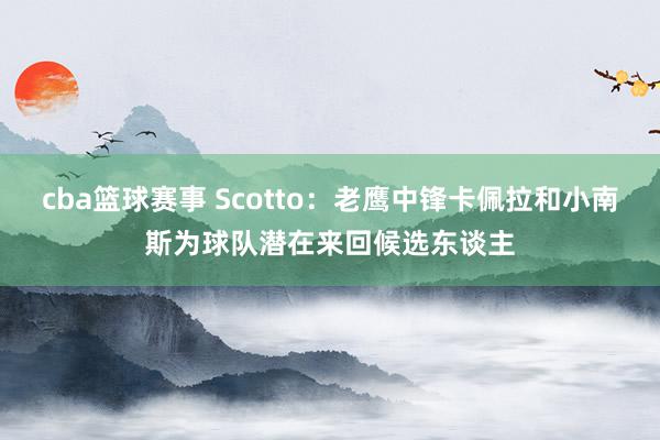 cba篮球赛事 Scotto：老鹰中锋卡佩拉和小南斯为球队潜在来回候选东谈主